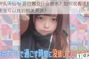 为什么天仙 tv 萌白酱女仆会喷水？如何观看该视频？哪里可以找到相关资源？